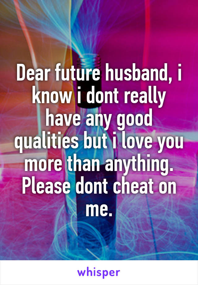 Dear future husband, i know i dont really have any good qualities but i love you more than anything. Please dont cheat on me.