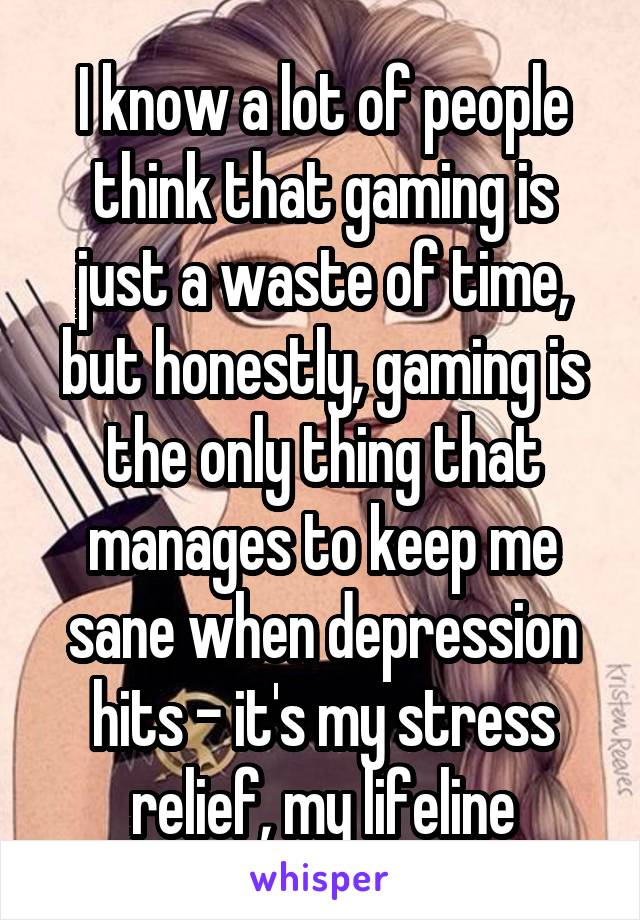 I know a lot of people think that gaming is just a waste of time, but honestly, gaming is the only thing that manages to keep me sane when depression hits - it's my stress relief, my lifeline