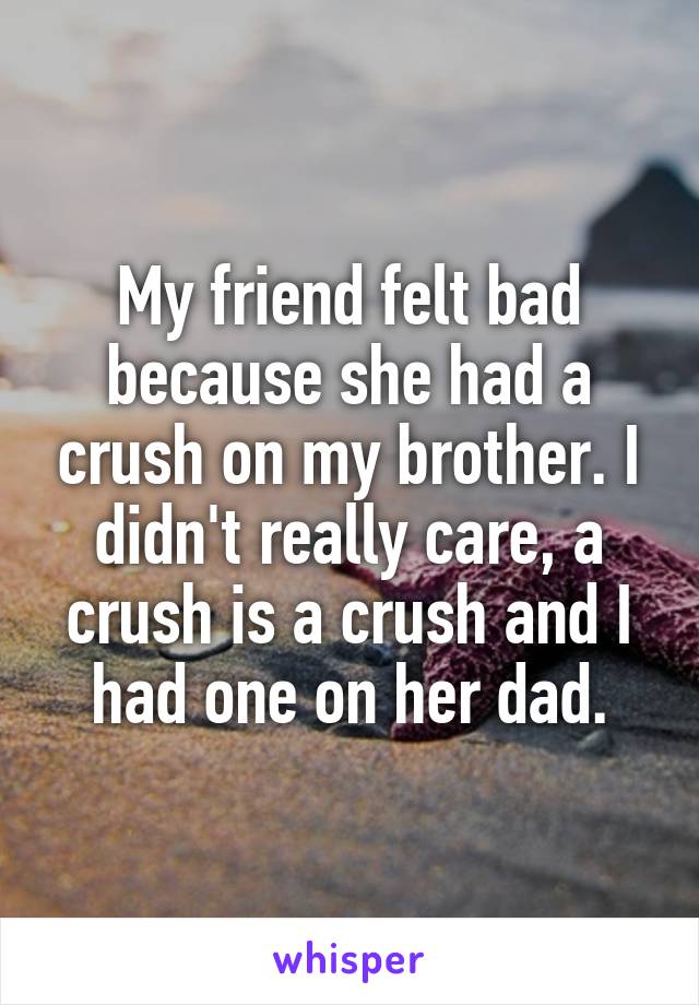 My friend felt bad because she had a crush on my brother. I didn't really care, a crush is a crush and I had one on her dad.