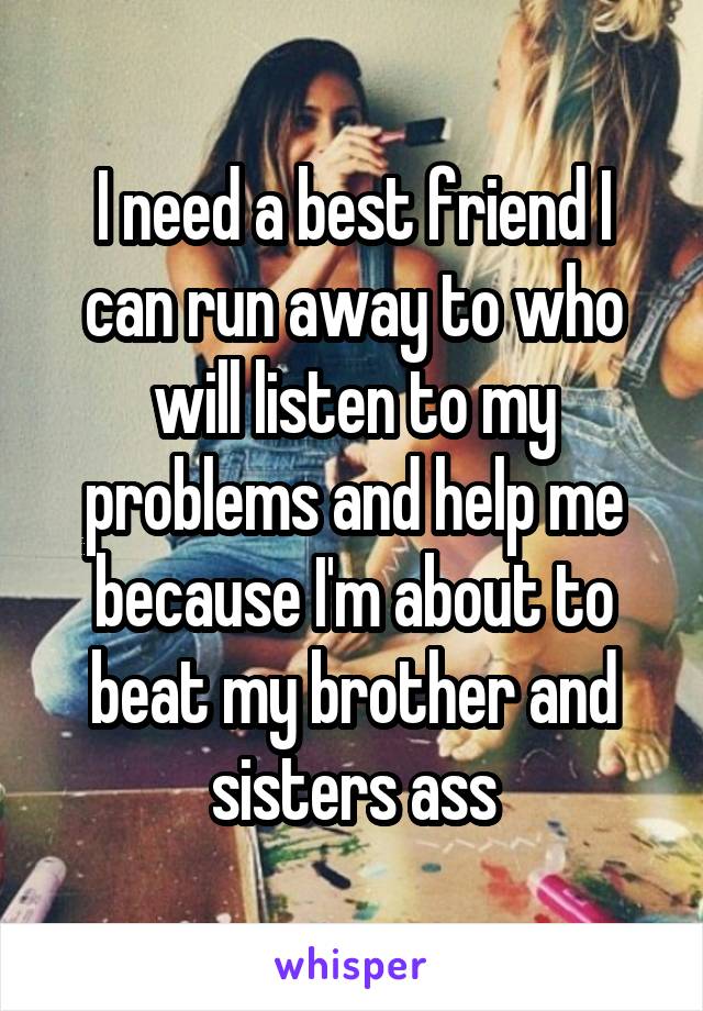 I need a best friend I can run away to who will listen to my problems and help me because I'm about to beat my brother and sisters ass