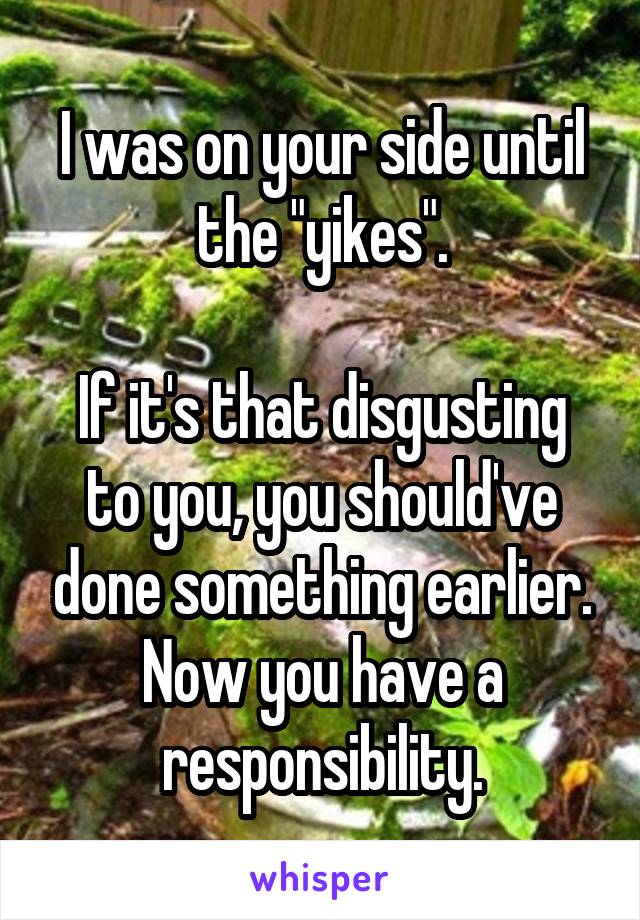 I was on your side until the "yikes".

If it's that disgusting to you, you should've done something earlier. Now you have a responsibility.