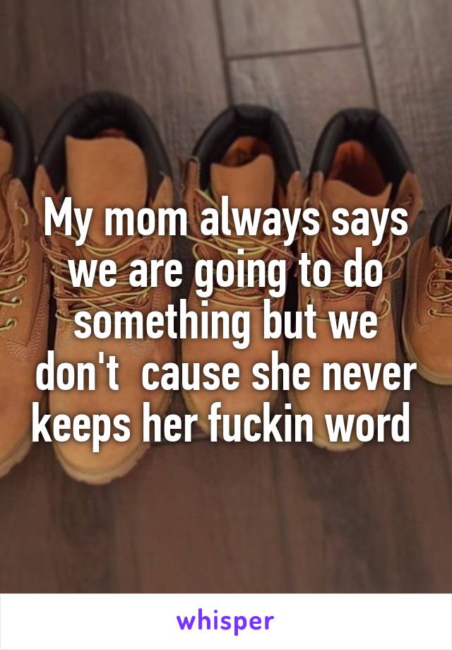 My mom always says we are going to do something but we don't  cause she never keeps her fuckin word 