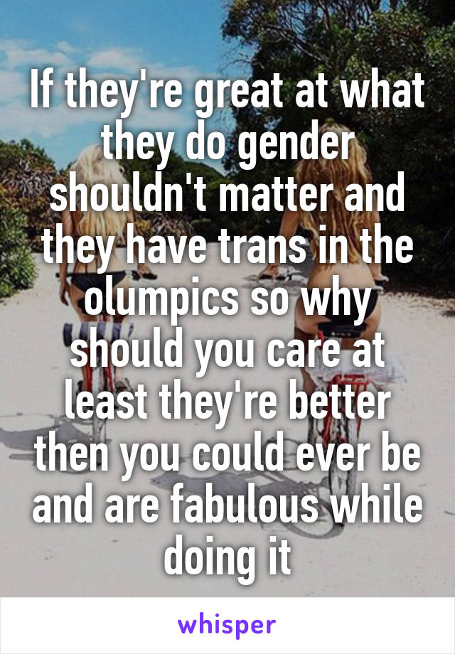 If they're great at what they do gender shouldn't matter and they have trans in the olumpics so why should you care at least they're better then you could ever be and are fabulous while doing it