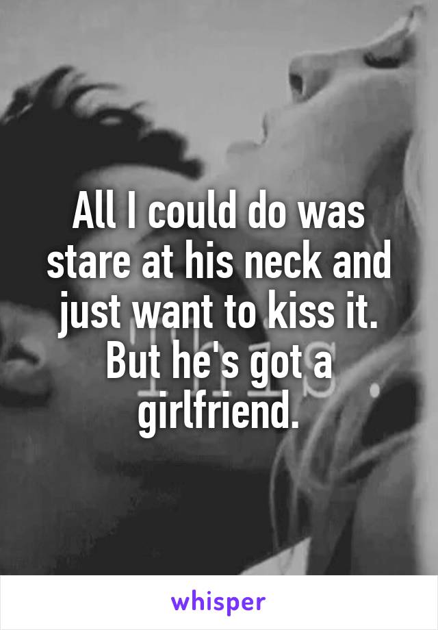 All I could do was stare at his neck and just want to kiss it. But he's got a girlfriend.