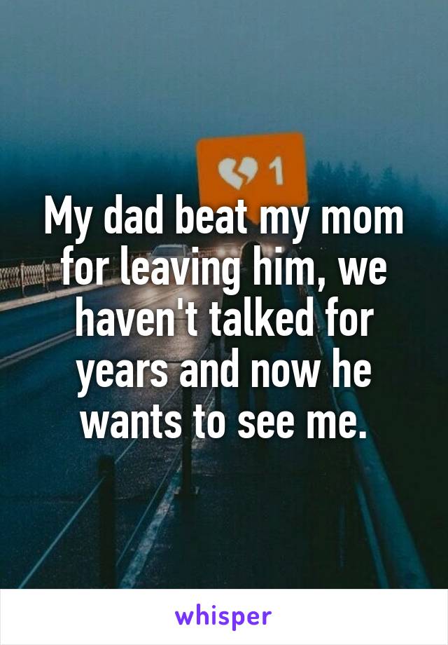 My dad beat my mom for leaving him, we haven't talked for years and now he wants to see me.