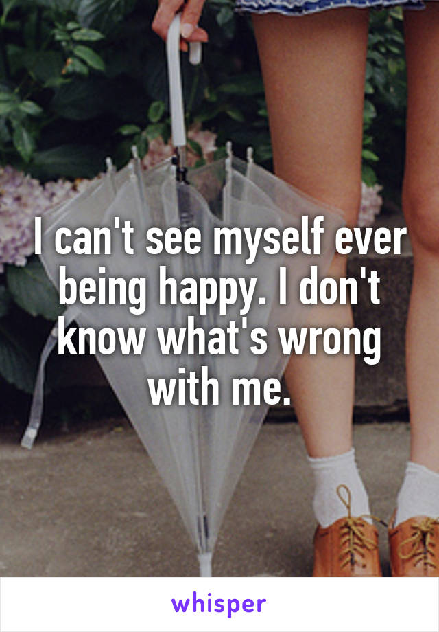 I can't see myself ever being happy. I don't know what's wrong with me.