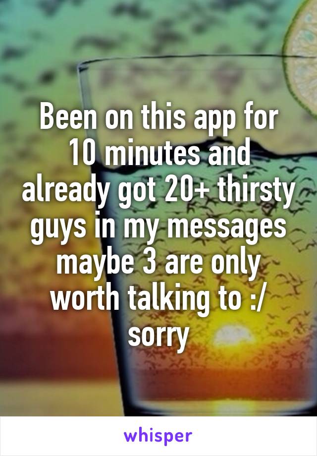 Been on this app for 10 minutes and already got 20+ thirsty guys in my messages maybe 3 are only worth talking to :/ sorry