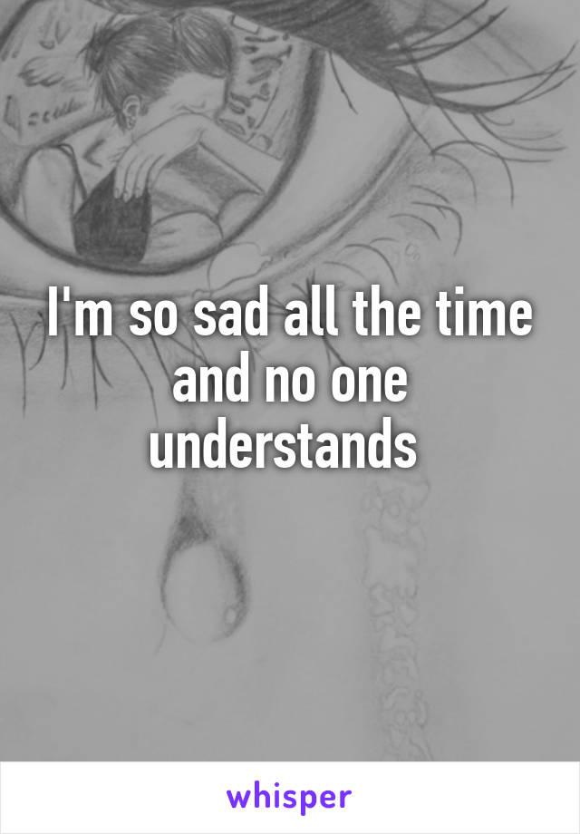 I'm so sad all the time and no one understands 
