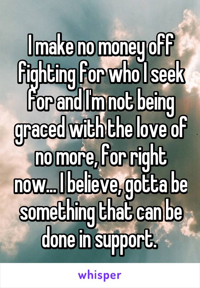 I make no money off fighting for who I seek for and I'm not being graced with the love of no more, for right now... I believe, gotta be something that can be done in support. 