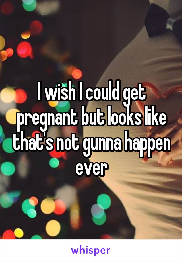 I wish I could get pregnant but looks like that's not gunna happen ever