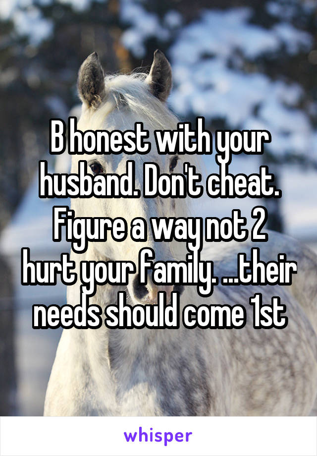 B honest with your husband. Don't cheat.
Figure a way not 2 hurt your family. ...their needs should come 1st