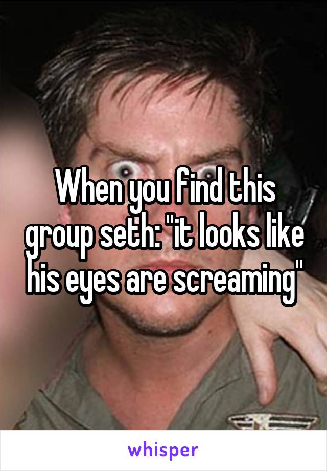 When you find this group seth: "it looks like his eyes are screaming"