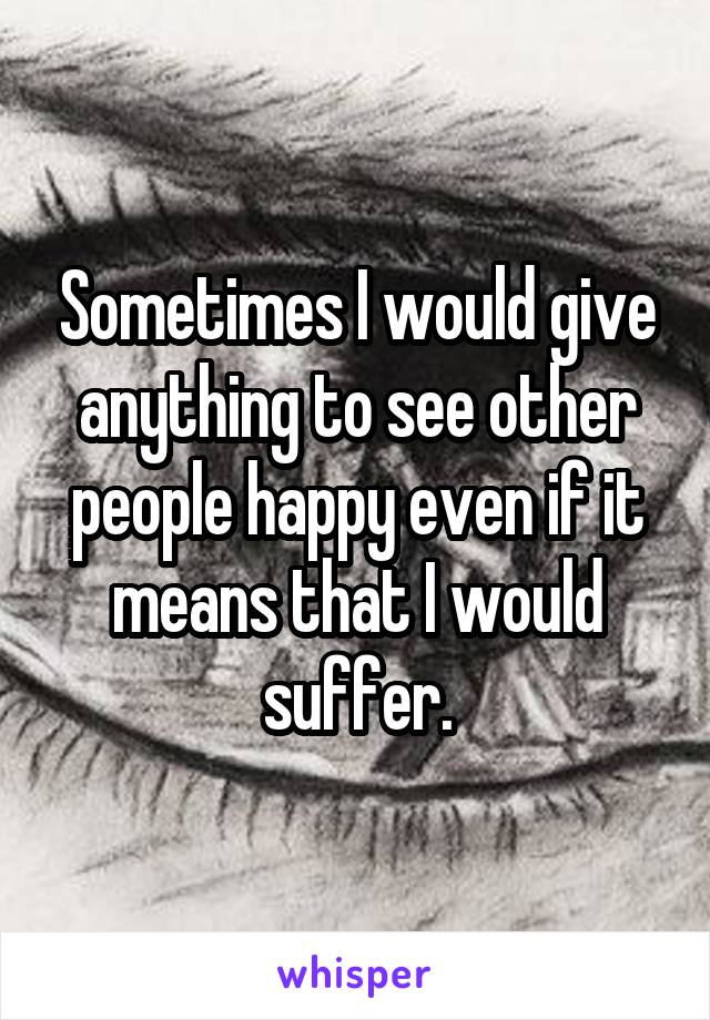 Sometimes I would give anything to see other people happy even if it means that I would suffer.