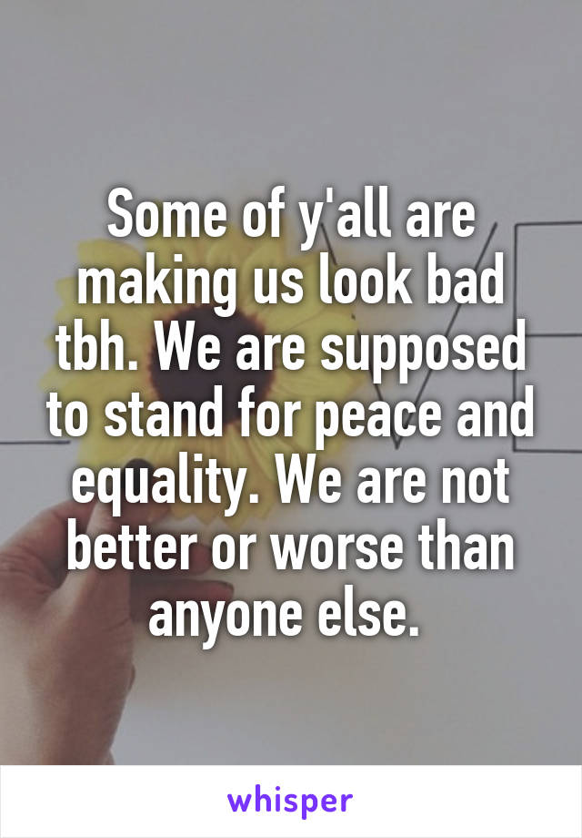 Some of y'all are making us look bad tbh. We are supposed to stand for peace and equality. We are not better or worse than anyone else. 
