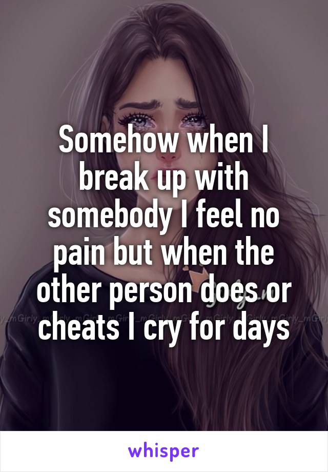 Somehow when I break up with somebody I feel no pain but when the other person does or cheats I cry for days