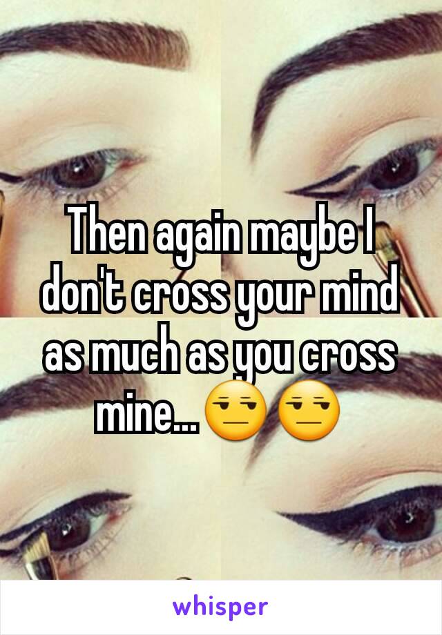 Then again maybe I don't cross your mind as much as you cross mine...😒😒