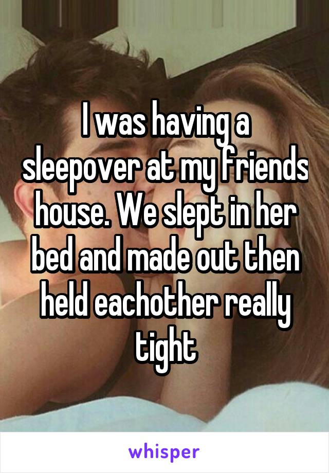 I was having a sleepover at my friends house. We slept in her bed and made out then held eachother really tight