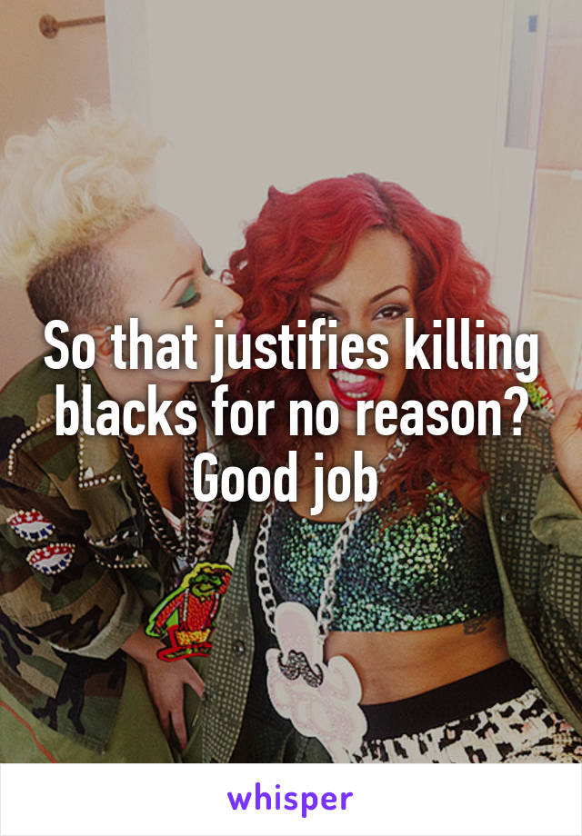 So that justifies killing blacks for no reason? Good job 