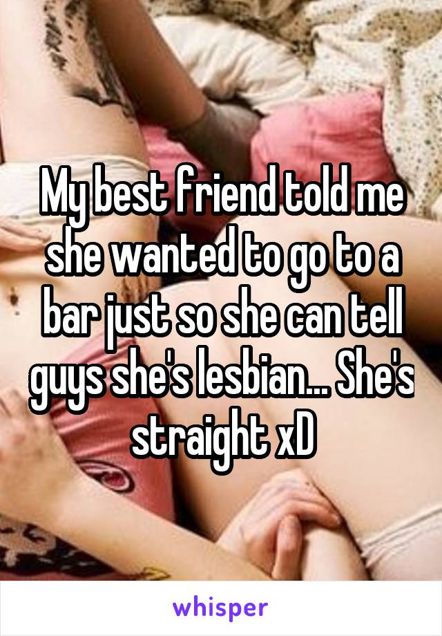 My best friend told me she wanted to go to a bar just so she can tell guys she's lesbian... She's straight xD
