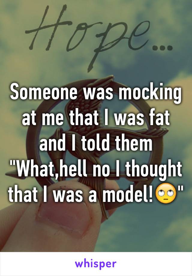 Someone was mocking at me that I was fat and I told them "What,hell no I thought that I was a model!🙄"