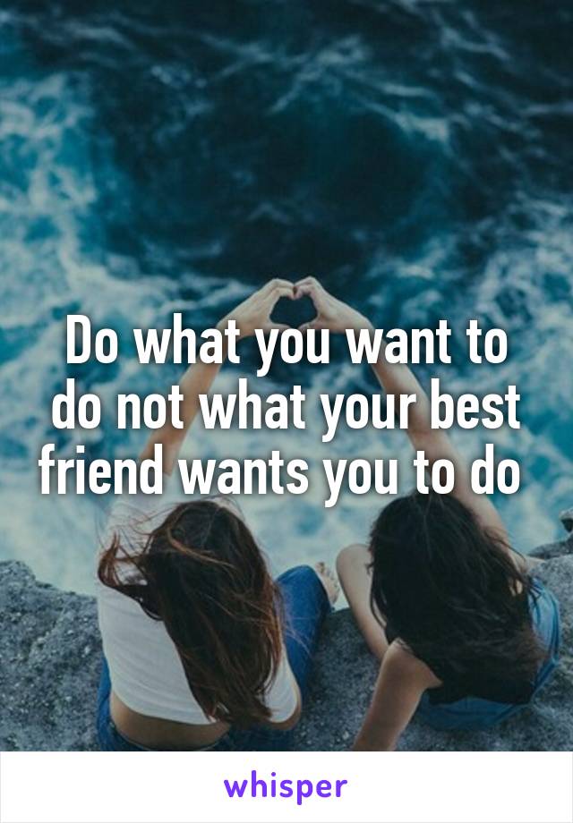 Do what you want to do not what your best friend wants you to do 