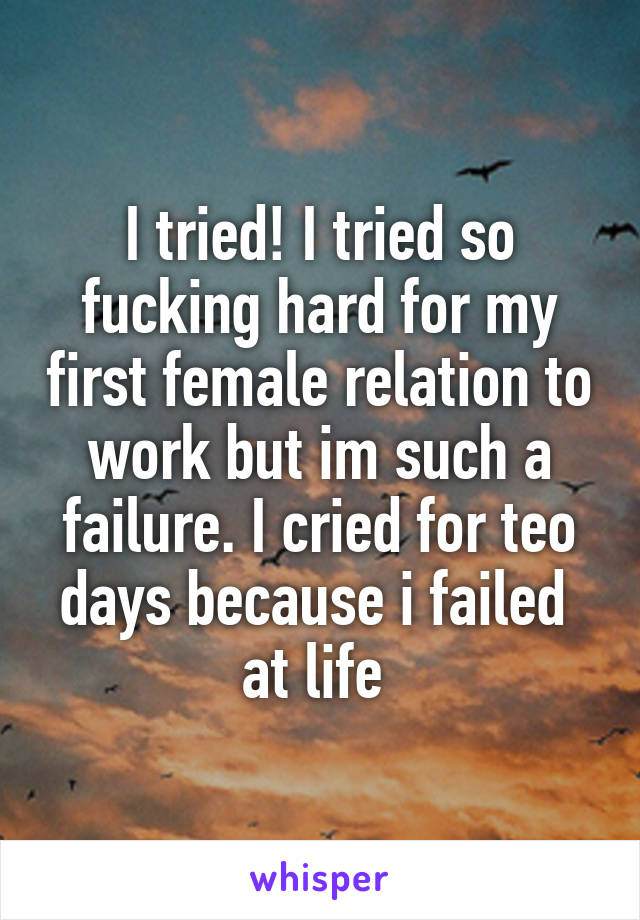 I tried! I tried so fucking hard for my first female relation to work but im such a failure. I cried for teo days because i failed  at life 