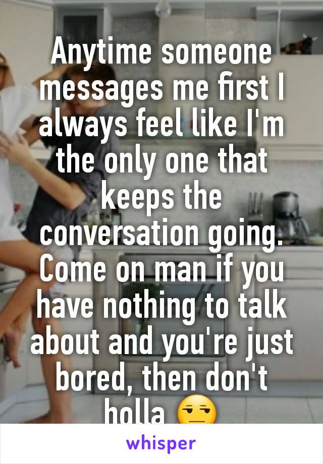 Anytime someone messages me first I always feel like I'm the only one that keeps the conversation going.
Come on man if you have nothing to talk about and you're just bored, then don't holla 😒