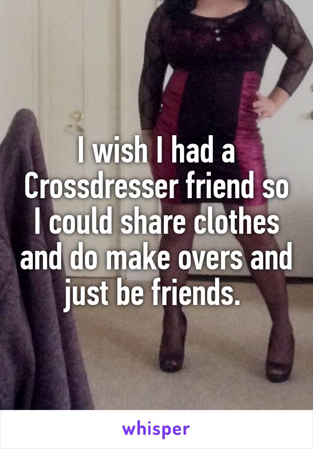 I wish I had a Crossdresser friend so I could share clothes and do make overs and just be friends. 