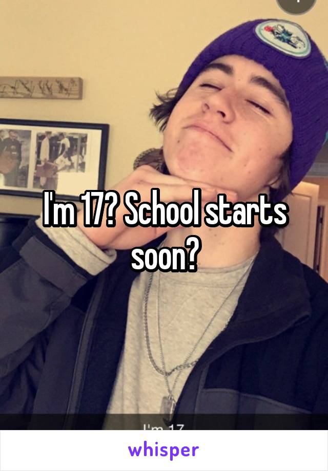 I'm 17? School starts soon?