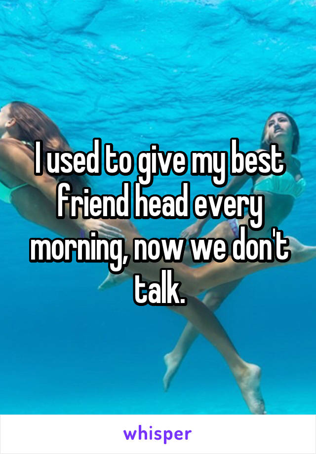 I used to give my best friend head every morning, now we don't talk.