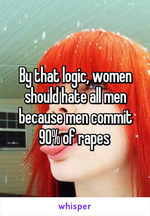 By that logic, women should hate all men because men commit 90% of rapes 