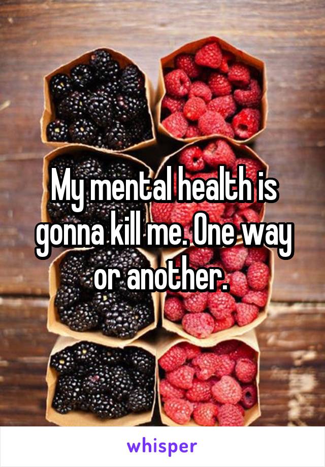 My mental health is gonna kill me. One way or another. 