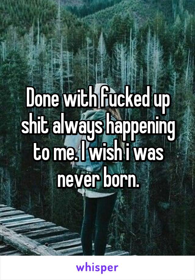 Done with fucked up shit always happening to me. I wish i was never born.