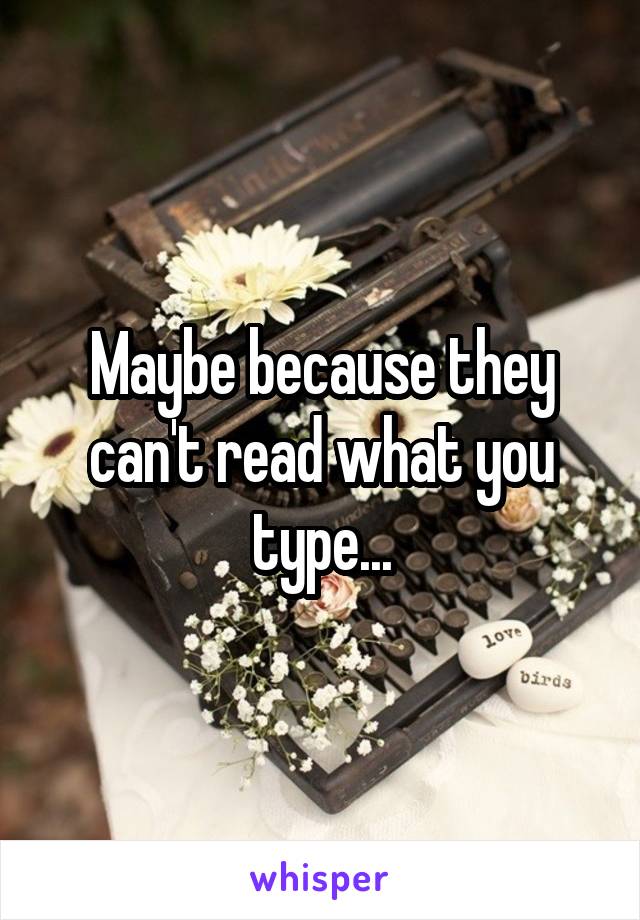 Maybe because they can't read what you type...