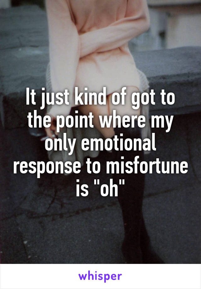 It just kind of got to the point where my only emotional response to misfortune is "oh"