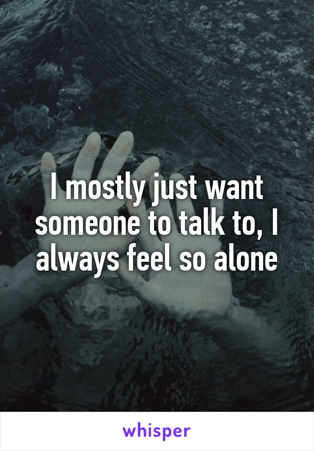 I mostly just want someone to talk to, I always feel so alone