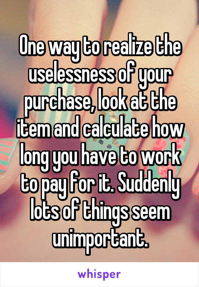 One way to realize the uselessness of your purchase, look at the item and calculate how long you have to work to pay for it. Suddenly lots of things seem unimportant.