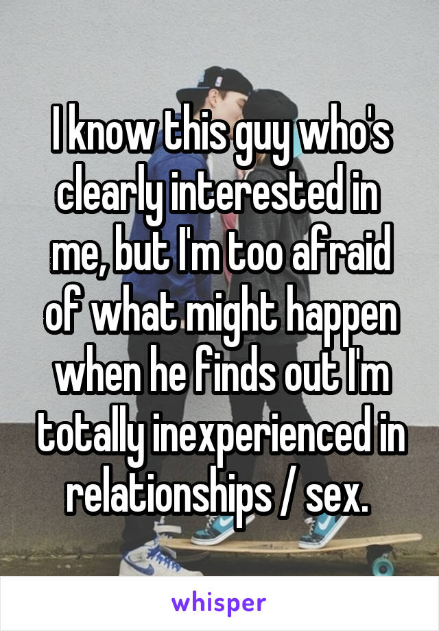 I know this guy who's clearly interested in  me, but I'm too afraid of what might happen when he finds out I'm totally inexperienced in relationships / sex. 