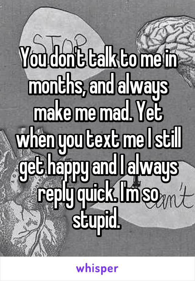 You don't talk to me in months, and always make me mad. Yet when you text me I still get happy and I always reply quick. I'm so stupid. 