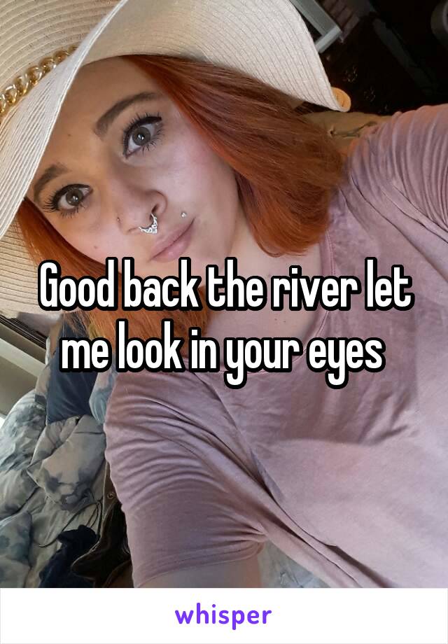 Good back the river let me look in your eyes 