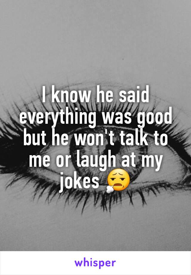 I know he said everything was good but he won't talk to me or laugh at my jokes 😧