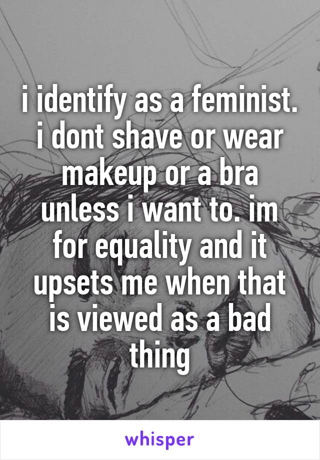 i identify as a feminist. i dont shave or wear makeup or a bra unless i want to. im for equality and it upsets me when that is viewed as a bad thing