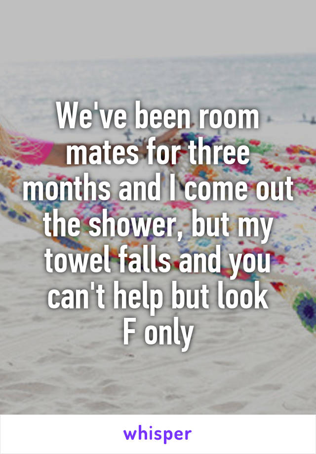 We've been room mates for three months and I come out the shower, but my towel falls and you can't help but look
F only