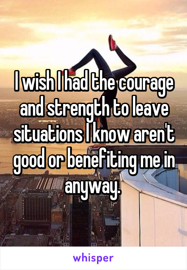 I wish I had the courage and strength to leave situations I know aren't good or benefiting me in anyway. 