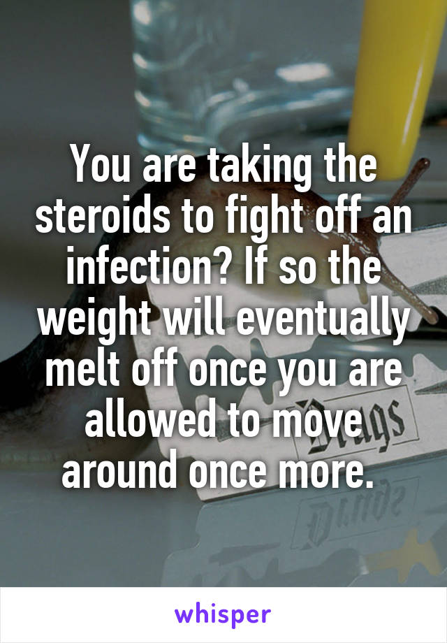 You are taking the steroids to fight off an infection? If so the weight will eventually melt off once you are allowed to move around once more. 