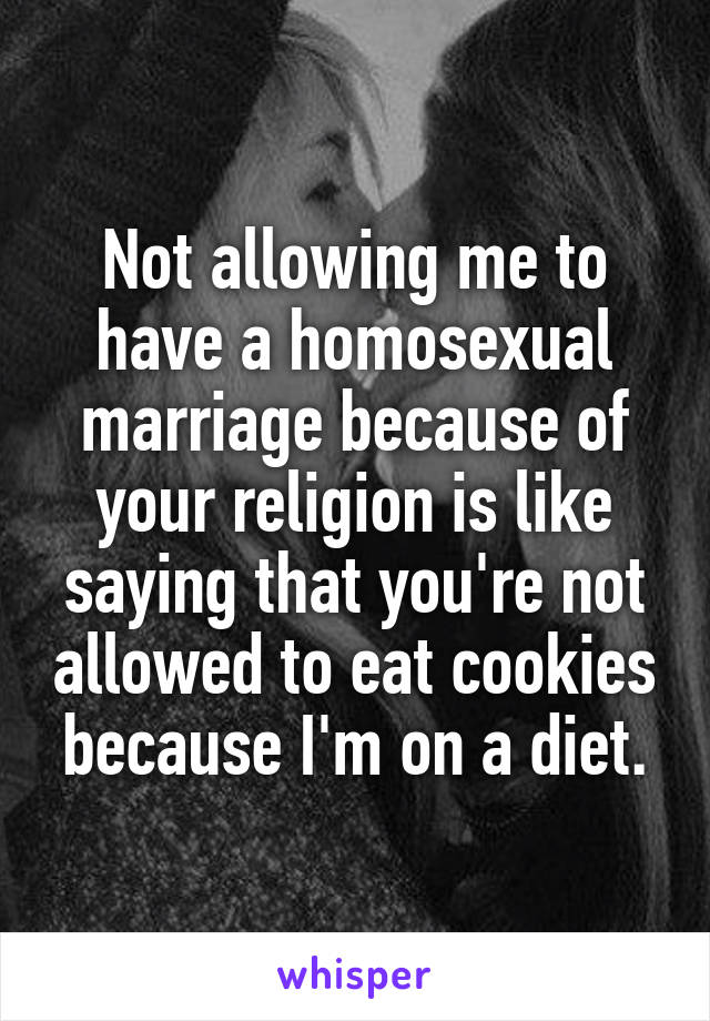 Not allowing me to have a homosexual marriage because of your religion is like saying that you're not allowed to eat cookies because I'm on a diet.
