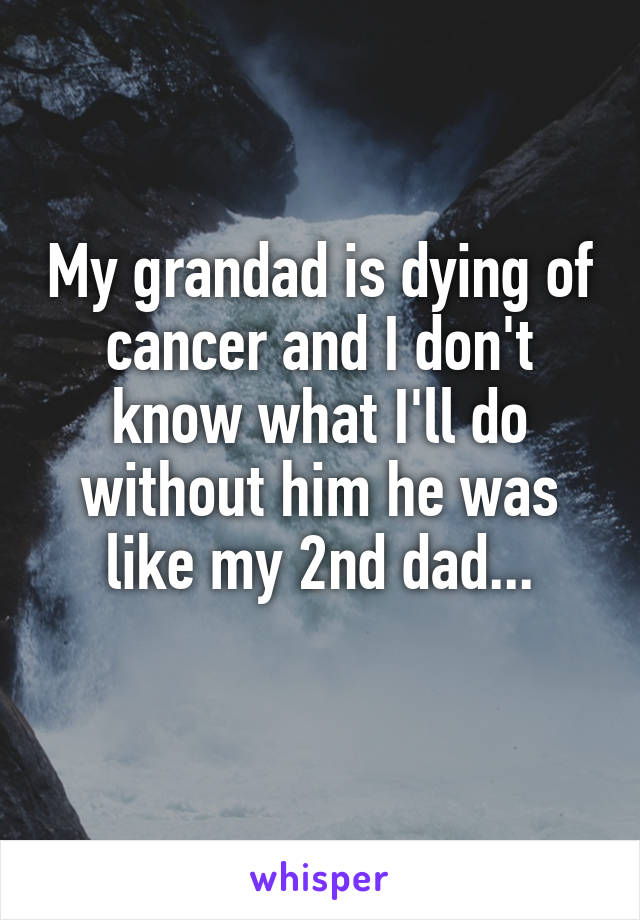 My grandad is dying of cancer and I don't know what I'll do without him he was like my 2nd dad...
