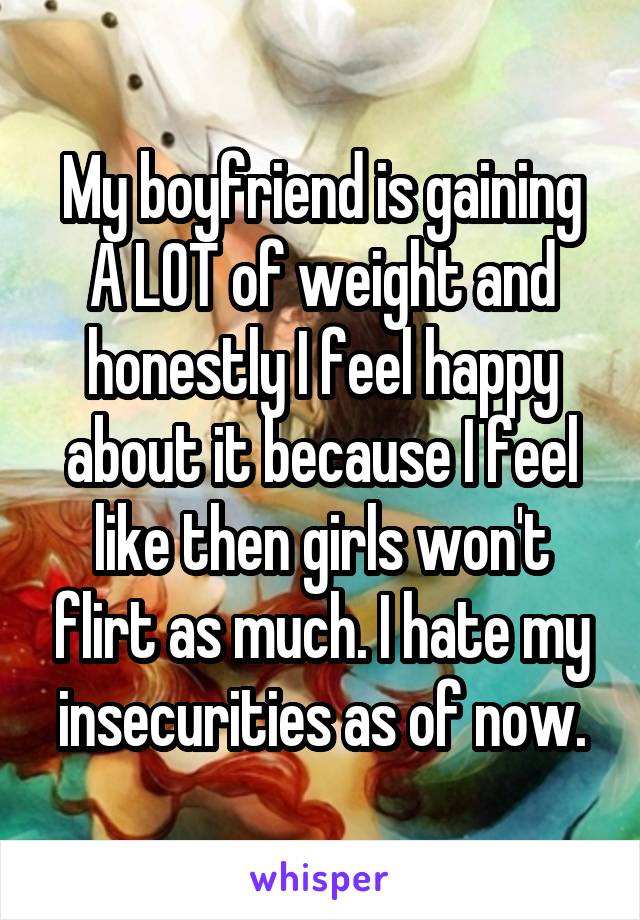 My boyfriend is gaining A LOT of weight and honestly I feel happy about it because I feel like then girls won't flirt as much. I hate my insecurities as of now.