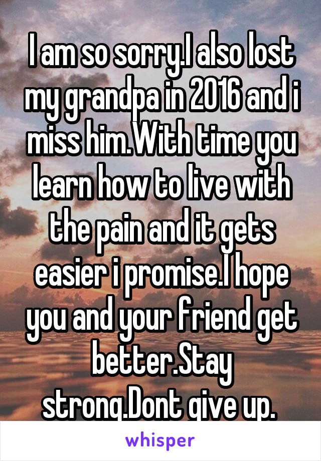 I am so sorry.I also lost my grandpa in 2016 and i miss him.With time you learn how to live with the pain and it gets easier i promise.I hope you and your friend get better.Stay strong.Dont give up. 