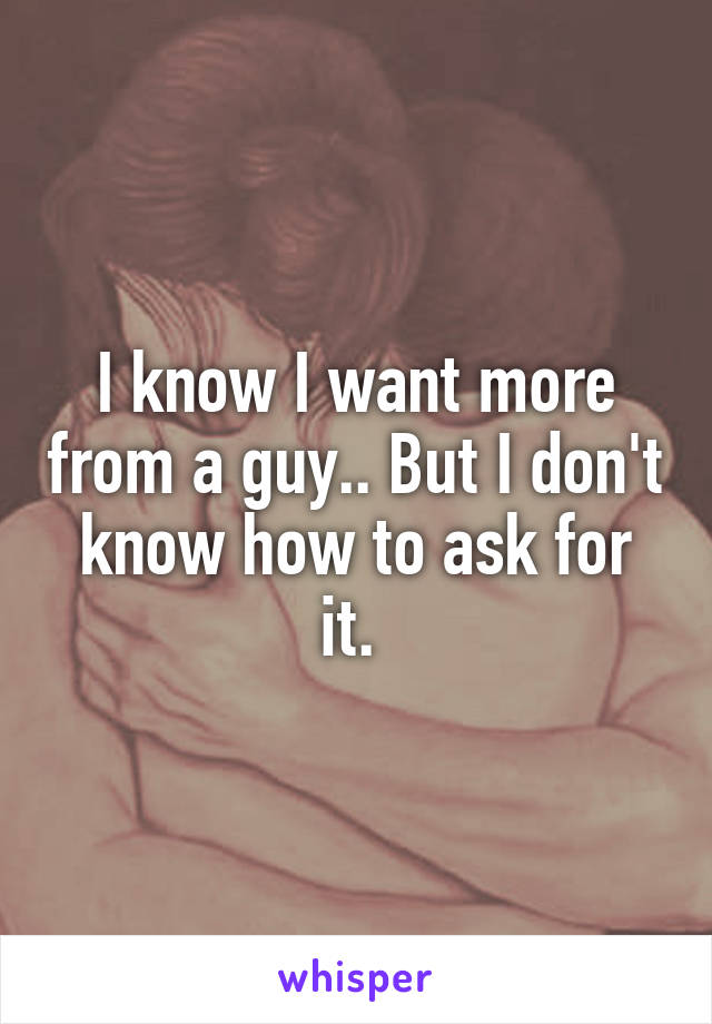 I know I want more from a guy.. But I don't know how to ask for it. 